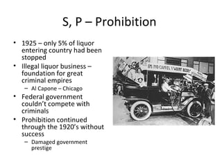 S, P – Prohibition  1925 – only 5% of liquor entering country had been stopped Illegal liquor business – foundation for great criminal empires Al Capone – Chicago  Federal government couldn’t compete with criminals Prohibition continued through the 1920’s without success Damaged government prestige 