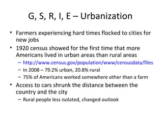 G, S, R, I, E – Urbanization  Farmers experiencing hard times flocked to cities for new jobs 1920 census showed for the first time that more Americans lived in urban areas than rural areas http://www.census.gov/population/www/censusdata/files/table-4.pdf In 2008 – 79.2% urban, 20.8% rural 75% of Americans worked somewhere other than a farm Access to cars shrunk the distance between the country and the city Rural people less isolated, changed outlook 