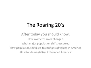 The Roaring 20’s After today you should know: How women’s roles changed What major population shifts occurred How population shifts led to conflicts of values in America How fundamentalism influenced America 