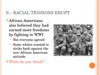 S – RACIAL TENSIONS ERUPT African Americans also believed they had earned more freedoms by fighting in WWI Not everyone agreed Some whites wanted to strike back against the new African American attitude What do you think? 