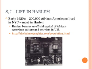 S, I – LIFE IN HARLEM Early 1920’s – 200,000 African Americans lived in NYC – most in Harlem Harlem became unofficial capital of African American culture and activism in U.S. http://blackdemographics.com/population.html 