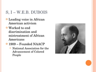 S, I – W.E.B. DUBOIS Leading voice in African American activism Worked to end discrimination and mistreatment of African Americans 1909 – Founded NAACP National Association for the Advancement of Colored People 