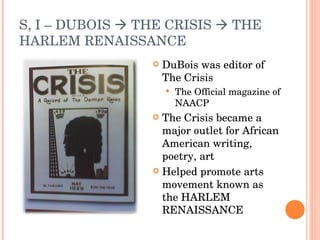 S, I – DUBOIS    THE CRISIS    THE HARLEM RENAISSANCE DuBois was editor of The Crisis The Official magazine of NAACP The Crisis became a major outlet for African American writing, poetry, art Helped promote arts movement known as the HARLEM RENAISSANCE 