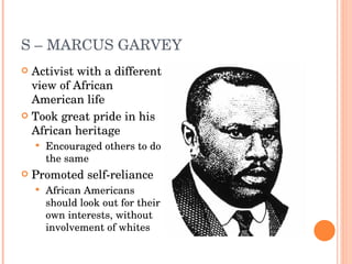 S – MARCUS GARVEY Activist with a different view of African American life Took great pride in his African heritage Encouraged others to do the same Promoted self-reliance African Americans should look out for their own interests, without involvement of whites 