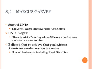 S, I – MARCUS GARVEY  Started UNIA Universal Negro Improvement Association UNIA Slogan: “ Back to Africa” - A day when Africans would return and create a new empire Believed that to achieve that goal African Americans needed economic success Started businesses including Black Star Line 