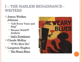 I – THE HARLEM RENAISSANCE - WRITERS James Weldon Johnson “ Lift Every Voice and Sing” Became NAACP Anthem God’s Trombones Claude McKay “ If We Must Die” Langston Hughes The Weary Blues 