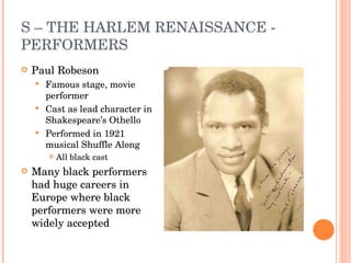 S – THE HARLEM RENAISSANCE - PERFORMERS Paul Robeson Famous stage, movie performer Cast as lead character in Shakespeare’s Othello Performed in 1921 musical Shuffle Along  All black cast Many black performers had huge careers in Europe where black performers were more widely accepted 