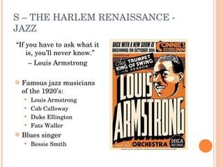 S – THE HARLEM RENAISSANCE - JAZZ “ If you have to ask what it is, you’ll never know.”  –  Louis Armstrong Famous jazz musicians of the 1920’s: Louis Armstrong Cab Calloway Duke Ellington Fats Waller Blues singer Bessie Smith 