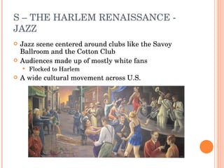 S – THE HARLEM RENAISSANCE - JAZZ Jazz scene centered around clubs like the Savoy Ballroom and the Cotton Club Audiences made up of mostly white fans Flocked to Harlem A wide cultural movement across U.S. 