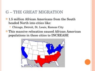 G – THE GREAT MIGRATION 1.5 million African Americans from the South headed North into cities like: Chicago, Detroit, St. Louis, Kansas City This massive relocation caused African American populations in these cities to INCREASE 