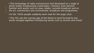 The technology of radio transmission had developed to a stage at
which public broadcasting could begin. Listeners soon became
familiar with words such as news reader, outside broadcast and on
the air, commentary and commentate, broadcast and programme.
In the 1920s people suddenly went mad for the pogo stick.
The 20s saw the coming age of the blend (a word formed by two
words merged together) introducing words such as brunch and motel.
 