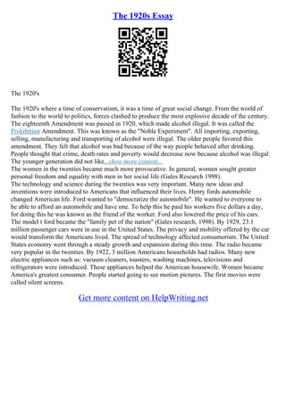 The 1920s Essay
The 1920's
The 1920's where a time of conservatism, it was a time of great social change. From the world of
fashion to the world to politics, forces clashed to produce the most explosive decade of the century.
The eighteenth Amendment was passed in 1920, which made alcohol illegal. It was called the
Prohibition Amendment. This was known as the "Noble Experiment". All importing, exporting,
selling, manufacturing and transporting of alcohol were illegal. The older people favored this
amendment. They felt that alcohol was bad because of the way people behaved after drinking.
People thought that crime, death rates and poverty would decrease now because alcohol was illegal.
The younger generation did not like...show more content...
The women in the twenties became much more provocative. In general, women sought greater
personal freedom and equality with men in her social life (Gales Research 1998).
The technology and science during the twenties was very important. Many new ideas and
inventions were introduced to Americans that influenced their lives. Henry fords automobile
changed American life. Ford wanted to "democratize the automobile". He wanted to everyone to
be able to afford an automobile and have one. To help this he paid his workers five dollars a day,
for doing this he was known as the friend of the worker. Ford also lowered the price of his cars.
The model t ford became the "family pet of the nation" (Gales research, 1998). By 1929, 23.1
million passenger cars were in use in the United States. The privacy and mobility offered by the car
would transform the Americans lived. The spread of technology affected consumerism. The United
States economy went through a steady growth and expansion during this time. The radio became
very popular in the twenties. By 1922, 3 million Americans households had radios. Many new
electric appliances such as: vacuum cleaners, toasters, washing machines, televisions and
refrigerators were introduced. These appliances helped the American housewife. Women became
America's greatest consumer. People started going to see motion pictures. The first movies were
called silent screens.
Get more content on HelpWriting.net
 