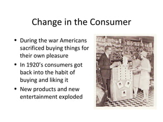 Change in the Consumer During the war Americans sacrificed buying things for their own pleasure In 1920’s consumers got back into the habit of buying and liking it New products and new entertainment exploded 