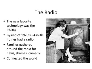 The Radio The new favorite technology was the RADIO By end of 1920’s - 4 in 10 homes had a radio Families gathered around the radio for news, dramas, comedy Connected the world 