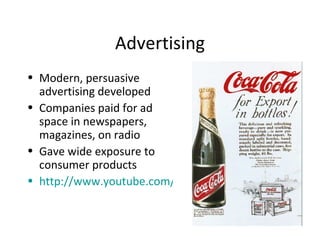 Advertising Modern, persuasive advertising developed Companies paid for ad space in newspapers, magazines, on radio Gave wide exposure to consumer products http://www.youtube.com/watch?v=cofP4NwNCQg&feature=related 