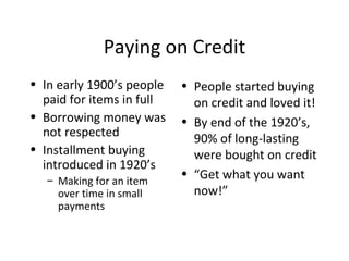 Paying on Credit In early 1900’s people paid for items in full Borrowing money was not respected Installment buying introduced in 1920’s Making for an item over time in small payments People started buying on credit and loved it! By end of the 1920’s, 90% of long-lasting were bought on credit “ Get what you want now!” 