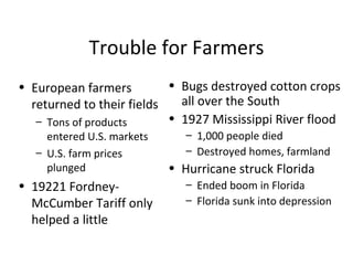 Trouble for Farmers European farmers returned to their fields Tons of products entered U.S. markets U.S. farm prices plunged 19221 Fordney-McCumber Tariff only helped a little Bugs destroyed cotton crops all over the South 1927 Mississippi River flood 1,000 people died Destroyed homes, farmland Hurricane struck Florida Ended boom in Florida Florida sunk into depression 