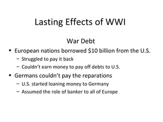 Lasting Effects of WWI War Debt European nations borrowed $10 billion from the U.S. Struggled to pay it back Couldn’t earn money to pay off debts to U.S. Germans couldn’t pay the reparations  U.S. started loaning money to Germany Assumed the role of banker to all of Europe 