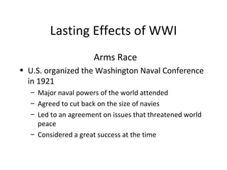 Lasting Effects of WWI Arms Race U.S. organized the Washington Naval Conference in 1921 Major naval powers of the world attended Agreed to cut back on the size of navies Led to an agreement on issues that threatened world peace Considered a great success at the time 