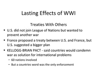Lasting Effects of WWI Treaties With Others U.S. did not join League of Nations but wanted to prevent another war France proposed a treaty between U.S. and France, but U.S. suggested a bigger plan KELLOGG-BRIAN PACT - said countries would condemn war as solution for international problems 60 nations involved But a countries word was the only enforcement 