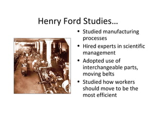Henry Ford Studies… Studied manufacturing processes Hired experts in scientific management Adopted use of interchangeable parts, moving belts Studied how workers should move to be the most efficient 