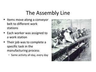 The Assembly Line Items move along a conveyor belt to different work stations Each worker was assigned to a work station  Their job was to complete a specific task in the manufacturing process Same activity all day, every day 
