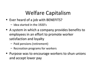 Welfare Capitalism Ever heard of a job with BENEFITS? Idea started in the 1920’s A system in which a company provides benefits to employees in an effort to promote worker satisfaction and loyalty Paid pensions (retirement) Recreation programs for workers Purpose was to encourage workers to shun unions and accept lower pay 