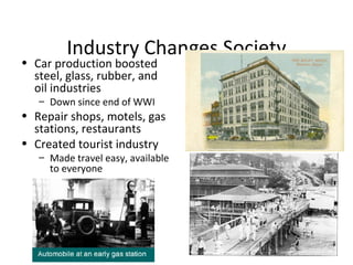Industry Changes Society Car production boosted steel, glass, rubber, and oil industries Down since end of WWI Repair shops, motels, gas stations, restaurants Created tourist industry Made travel easy, available to everyone 