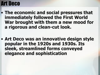 Art Deco The economic and social pressures that immediately followed the First World War brought with them a new mood for a rigorous and clean-cut look.  Art Deco was an innovative design style popular in the 1920s and 1930s. Its sleek, streamlined forms conveyed elegance and sophistication 