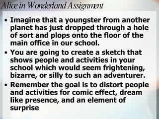 Alice in Wonderland Assignment   Imagine that a youngster from another planet has just dropped through a hole of sort and plops onto the floor of the main office in our school.  You are going to create a sketch that shows people and activities in your school which would seem frightening, bizarre, or silly to such an adventurer.  Remember the goal is to distort people and activities for comic effect, dream like presence, and an element of surprise 