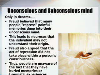 Unconscious and Subconscious mind Only in dreams…. Freud believed that many people "repress" painful memories deep into their unconscious mind.  This leads to neuroses that the individual may not understand their origin. Freud also argued that the act of repression did not take place within a person's consciousness.  Thus, people are unaware of the fact that they have buried memories or traumatic experiences.  
