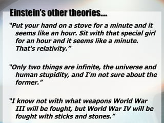 Einstein’s other theories…. “ Put your hand on a stove for a minute and it seems like an hour. Sit with that special girl for an hour and it seems like a minute. That's relativity.” “ Only two things are infinite, the universe and human stupidity, and I'm not sure about the former.” “ I know not with what weapons World War III will be fought, but World War IV will be fought with sticks and stones.” 