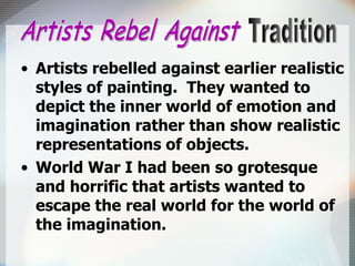 Artists rebelled against earlier realistic styles of painting.  They wanted to depict the inner world of emotion and imagination rather than show realistic representations of objects. World War I had been so grotesque and horrific that artists wanted to escape the real world for the world of the imagination. Artists Rebel Against Tradition 