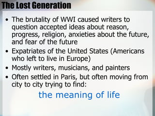 The Lost Generation The brutality of WWI caused writers to question accepted ideas about reason, progress, religion, anxieties about the future, and fear of the future Expatriates of the United States (Americans who left to live in Europe) Mostly writers, musicians, and painters Often settled in Paris, but often moving from city to city trying to find: the meaning of life 