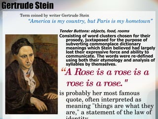 Gertrude Stein Tender Buttons: objects, food, rooms Consisting of word clusters chosen for their prosody, juxtaposed for the purpose of subverting commonplace dictionary meanings which Stein believed had largely lost their expressive force and ability to communicate. The words were re-defined using both their etymology and analysis of syllables by themselves.  “ A Rose is a rose is a rose is a rose."   is probably her most famous quote, often interpreted as meaning "things are what they are," a statement of the law of identity,  Term coined by writer Gertrude Stein “ America is my country, but Paris is my hometown” 
