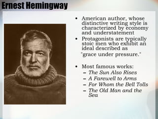 Ernest Hemingway American author, whose distinctive writing style is characterized by economy and understatement  Protagonists are typically stoic men who exhibit an ideal described as  "grace under pressure."  Most famous works: The Sun Also Rises A Farewell to Arms For Whom the Bell Tolls The Old Man and the Sea 
