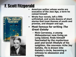 F. Scott Fitzgerald American author whose works are evocative of the Jazz Age, a term he coined himself.  Wrote four novels, left a fifth unfinished, and wrote dozens of short stories that treat themes of youth and promise, and despair and age.  Most famous for writing  The Great Gatsby Nick Carraway, a young Midwesterner now living on Long Island, finds himself fascinated by the mysterious past and lavish lifestyle of his neighbor, the nouveau riche Jay Gatsby. He is drawn into Gatsby's circle, becoming a witness to obsession and tragedy.  