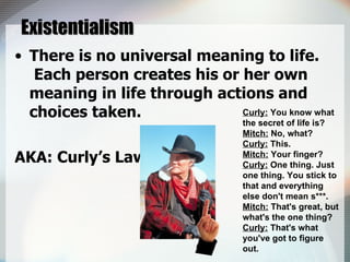 Existentialism There is no universal meaning to life.  Each person creates his or her own meaning in life through actions and choices taken. AKA: Curly’s Law Curly:  You know what the secret of life is? Mitch:  No, what? Curly:  This. Mitch:  Your finger? Curly:  One thing. Just one thing. You stick to that and everything else don't mean s***. Mitch:  That's great, but what's the one thing? Curly:  That's what you've got to figure out.  