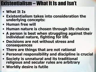 Existentialism – What It Is and Isn’t What It Is  Existentialism takes into consideration the underlying concepts:  Human free will  Human nature is chosen through life choices  A person is best when struggling against their individual nature, fighting for life  Decisions are not without stress and consequences  There are things that are not rational  Personal responsibility and discipline is crucial  Society is unnatural and its traditional religious and secular rules are arbitrary  Worldly desire is futile  