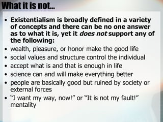 What it is not… Existentialism is broadly defined in a variety of concepts and there can be no one answer as to what it is, yet it  does not  support any of the following:  wealth, pleasure, or honor make the good life  social values and structure control the individual  accept what is and that is enough in life  science can and will make everything better  people are basically good but ruined by society or external forces  “ I want my way, now!” or “It is not my fault!” mentality 