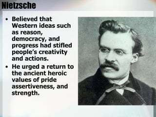 Nietzsche Believed that Western ideas such as reason, democracy, and progress had stifled people’s creativity and actions. He urged a return to the ancient heroic values of pride assertiveness, and strength. 