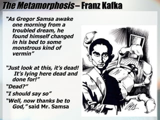 The Metamorphosis  – Franz Kafka “ As Gregor Samsa awake one morning from a troubled dream, he found himself changed in his bed to some monstrous kind of vermin” “ Just look at this, it’s dead!  It’s lying here dead and done for!” “ Dead?” “ I should say so” “ Well, now thanks be to God,”  said Mr. Samsa 