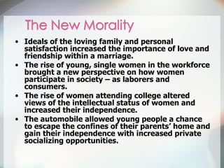 Ideals of the loving family and personal satisfaction increased the importance of love and friendship within a marriage. The rise of young, single women in the workforce brought a new perspective on how women participate in society – as laborers and consumers. The rise of women attending college altered views of the intellectual status of women and increased their independence. The automobile allowed young people a chance to escape the confines of their parents’ home and gain their independence with increased private socializing opportunities. 