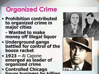 Prohibition contributed to organized crime in major cities - Wanted to make money off illegal liquor Underground gangs battled for control of the booze racket 1923 –  Al Capone  emerged as leader of organized crime Controlled Chicago liquor business by killing competitors   
