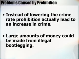 Problems Caused by Prohibition Instead of lowering the crime rate prohibition actually lead to an increase in crime. Large amounts of money could be made from illegal bootlegging. 