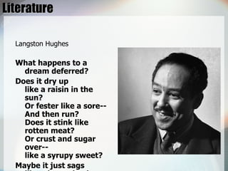 Literature Langston Hughes What happens to a dream deferred? Does it dry up  like a raisin in the sun?  Or fester like a sore--  And then run?  Does it stink like rotten meat?  Or crust and sugar over--  like a syrupy sweet? Maybe it just sags  like a heavy load. Or does it explode? 