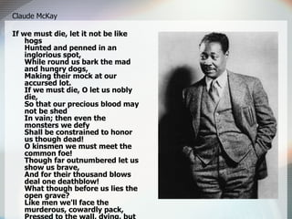 Claude McKay If we must die, let it not be like hogs Hunted and penned in an inglorious spot, While round us bark the mad and hungry dogs, Making their mock at our accursed lot. If we must die, O let us nobly die, So that our precious blood may not be shed In vain; then even the monsters we defy Shall be constrained to honor us though dead! O kinsmen we must meet the common foe! Though far outnumbered let us show us brave, And for their thousand blows deal one deathblow! What though before us lies the open grave? Like men we'll face the murderous, cowardly pack, Pressed to the wall, dying, but fighting back! 