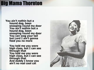 Big Mama Thornton You ain't nothin but a hound dog, been snooping round my door You ain't nothin but a hound dog, been snooping round my door You can wag your tail but Lord I ain't gonna feed you no more You told me you were high class, but I can see through that You told me you were high class, but I can see through that And daddy I know you ain't no real cool cat  