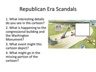 Republican Era Scandals
1. What interesting details
do you see in the cartoon?
2. What is happening to the
congressional building and
the Washington
Monument?
3. What event might this
cartoon depict?
4. What might go in the
missing portion of the
cartoon?
 