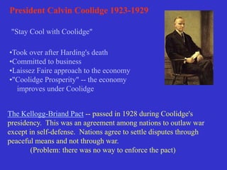 President Calvin Coolidge 1923-1929
"Stay Cool with Coolidge"
•Took over after Harding's death
•Committed to business
•Laissez Faire approach to the economy
•"Coolidge Prosperity" -- the economy
improves under Coolidge
The Kellogg-Briand Pact -- passed in 1928 during Coolidge's
presidency. This was an agreement among nations to outlaw war
except in self-defense. Nations agree to settle disputes through
peaceful means and not through war.
(Problem: there was no way to enforce the pact)
 